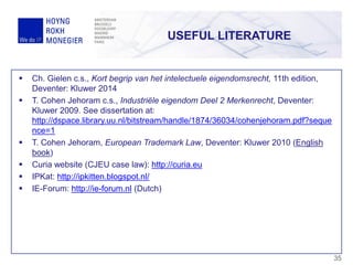 USEFUL LITERATURE
35
 Ch. Gielen c.s., Kort begrip van het intelectuele eigendomsrecht, 11th edition,
Deventer: Kluwer 2014
 T. Cohen Jehoram c.s., Industriële eigendom Deel 2 Merkenrecht, Deventer:
Kluwer 2009. See dissertation at:
http://dspace.library.uu.nl/bitstream/handle/1874/36034/cohenjehoram.pdf?seque
nce=1
 T. Cohen Jehoram, European Trademark Law, Deventer: Kluwer 2010 (English
book)
 Curia website (CJEU case law): http://curia.eu
 IPKat: http://ipkitten.blogspot.nl/
 IE-Forum: http://ie-forum.nl (Dutch)
 