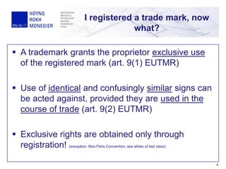  A trademark grants the proprietor exclusive use
of the registered mark (art. 9(1) EUTMR)
 Use of identical and confusingly similar signs can
be acted against, provided they are used in the
course of trade (art. 9(2) EUTMR)
 Exclusive rights are obtained only through
registration! (exception: 6bis Paris Convention, see slides of last class)
I registered a trade mark, now
what?
4
 