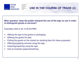 USE IN THE COURSE OF TRADE (ii)
7
Main question: does the public interpret the use of the sign as use in order
to distinguish goods or services?
Examples cited in art. 9 (3) EUTMR:
 Affixing the sign to the goods or packaging;
 Offering the goods for sale;
 Putting the goods on the market (or stocking them for these purposes);
 Offering/supplying services using the sign;
 Importing/exporting using the sign;
 Use on business paper/advertising.
 