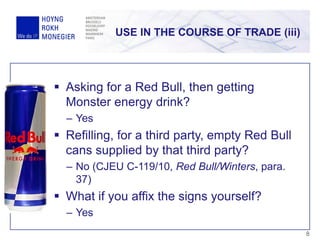 USE IN THE COURSE OF TRADE (iii)
8
 Asking for a Red Bull, then getting
Monster energy drink?
– Yes
 Refilling, for a third party, empty Red Bull
cans supplied by that third party?
– No (CJEU C-119/10, Red Bull/Winters, para.
37)
 What if you affix the signs yourself?
– Yes
 