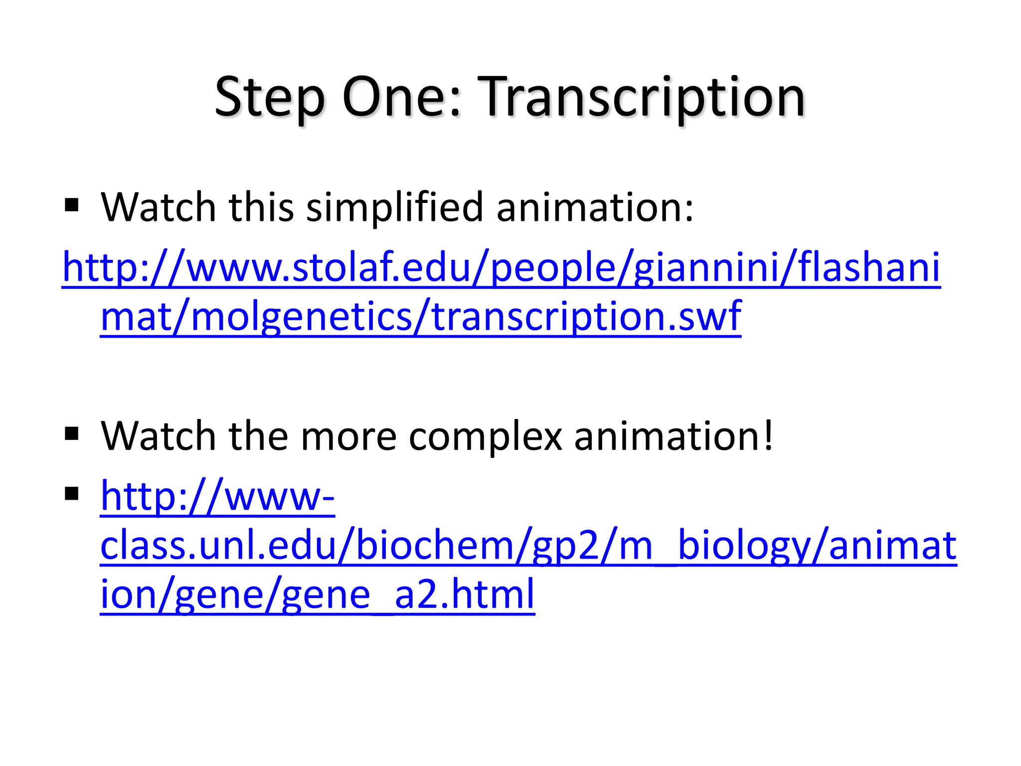 Step One: Transcription
 Watch this simplified animation:
http://www.stolaf.edu/people/giannini/flashani
mat/molgenetics/transcription.swf
 Watch the more complex animation!
 http://www-
class.unl.edu/biochem/gp2/m_biology/animat
ion/gene/gene_a2.html
 