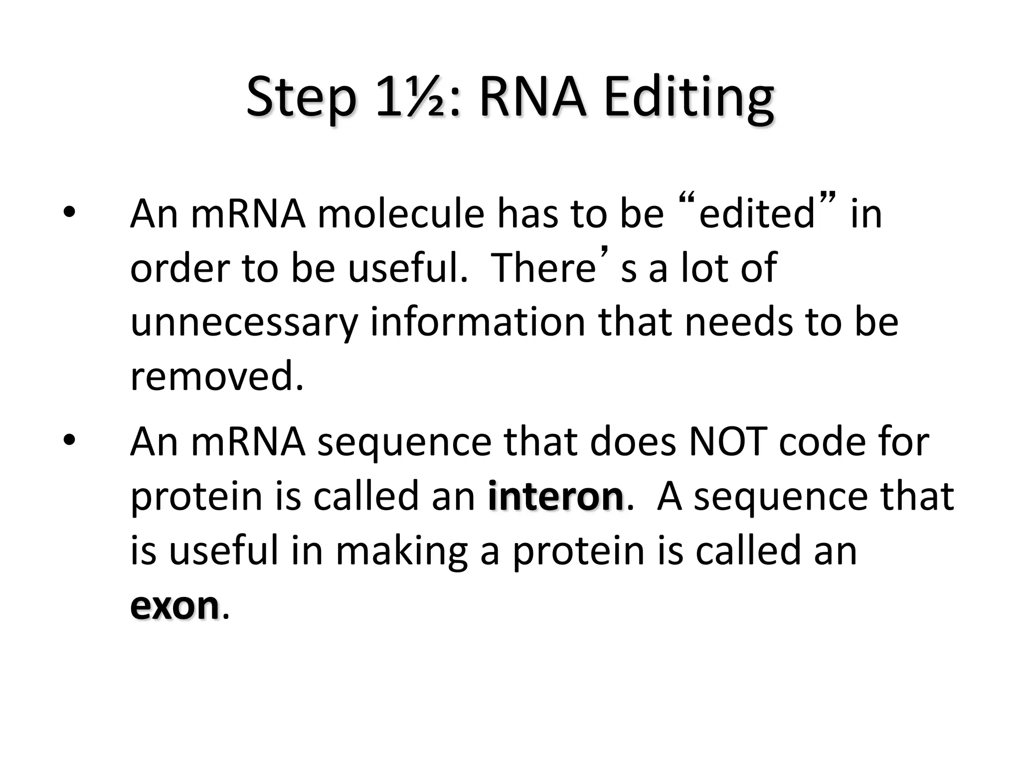 Step 1½: RNA Editing
• An mRNA molecule has to be “edited” in
order to be useful. There’s a lot of
unnecessary information that needs to be
removed.
• An mRNA sequence that does NOT code for
protein is called an interon. A sequence that
is useful in making a protein is called an
exon.
 
