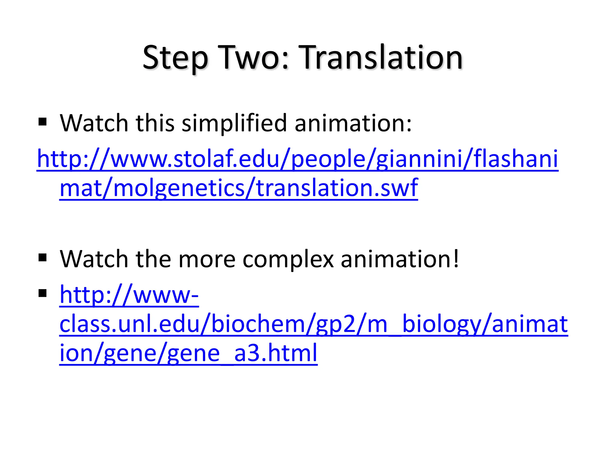 Step Two: Translation
 Watch this simplified animation:
http://www.stolaf.edu/people/giannini/flashani
mat/molgenetics/translation.swf
 Watch the more complex animation!
 http://www-
class.unl.edu/biochem/gp2/m_biology/animat
ion/gene/gene_a3.html
 