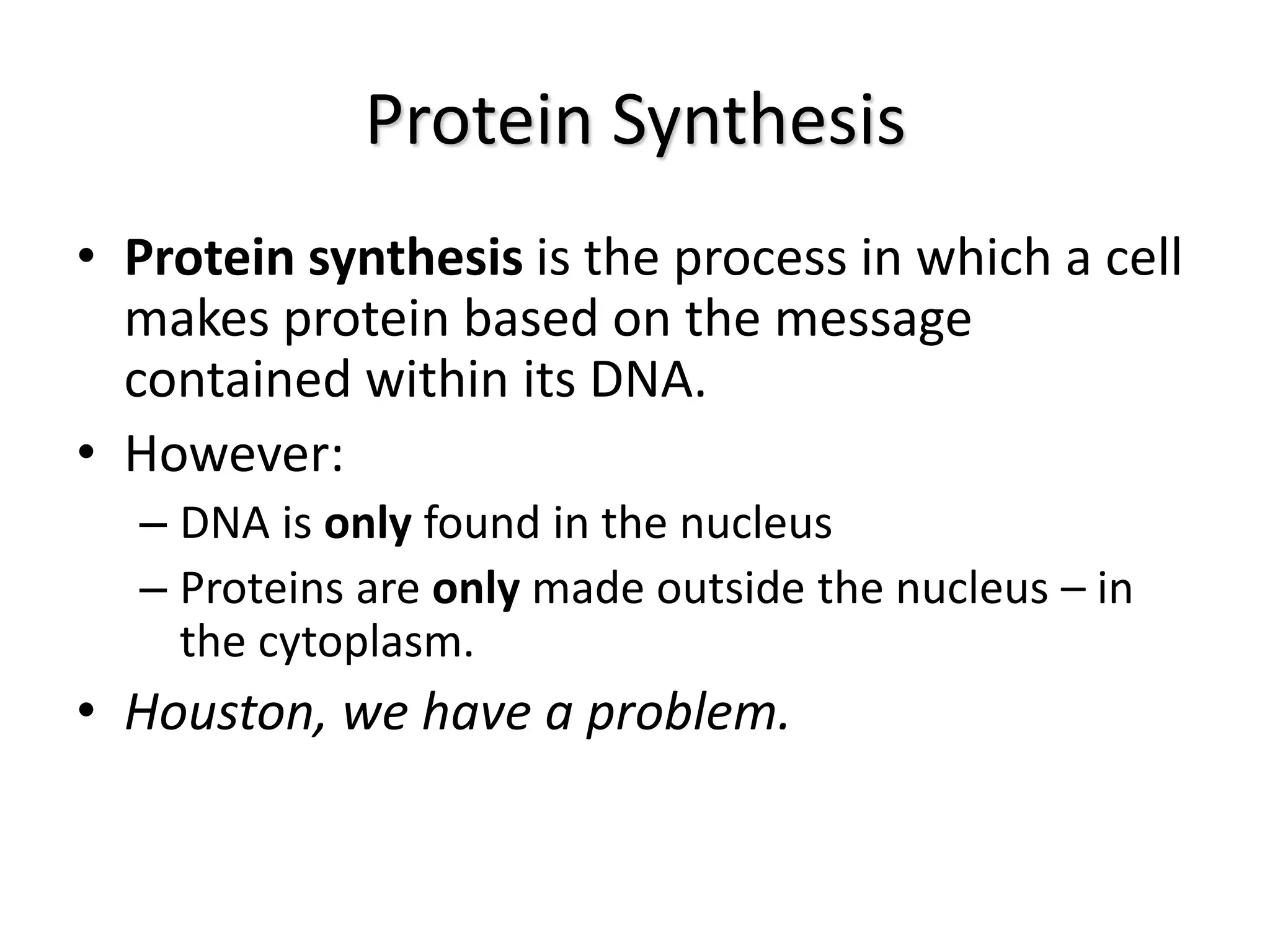 Protein Synthesis
• Protein synthesis is the process in which a cell
makes protein based on the message
contained within its DNA.
• However:
– DNA is only found in the nucleus
– Proteins are only made outside the nucleus – in
the cytoplasm.
• Houston, we have a problem.
 