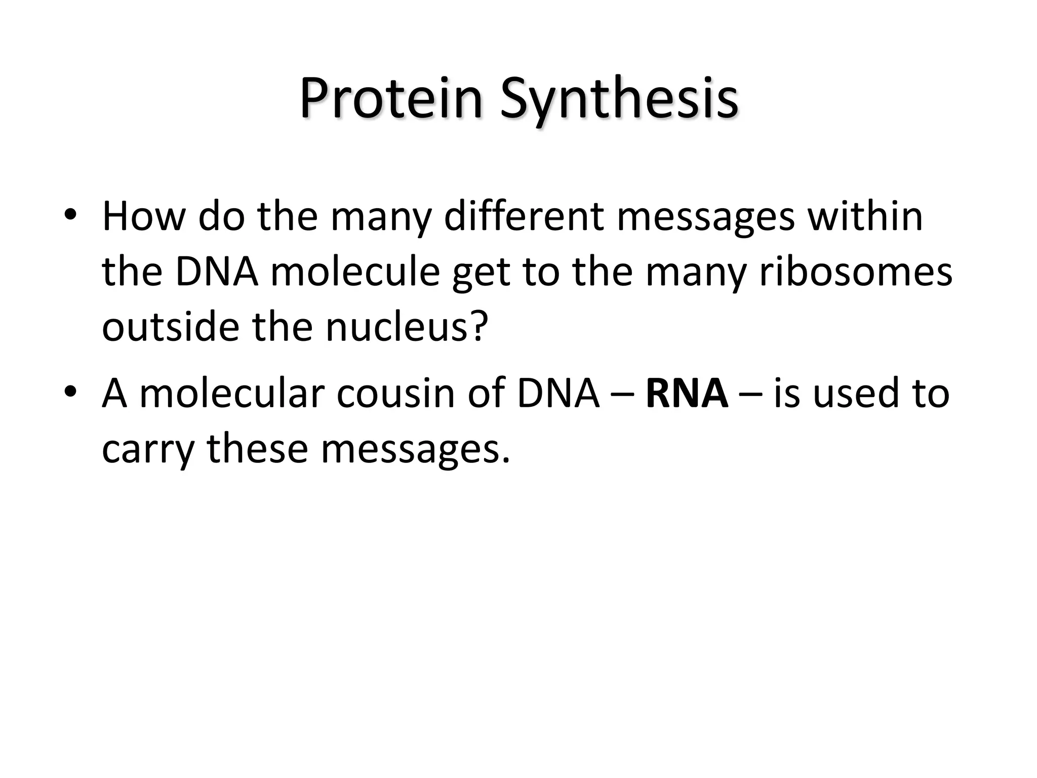 Protein Synthesis
• How do the many different messages within
the DNA molecule get to the many ribosomes
outside the nucleus?
• A molecular cousin of DNA – RNA – is used to
carry these messages.
 
