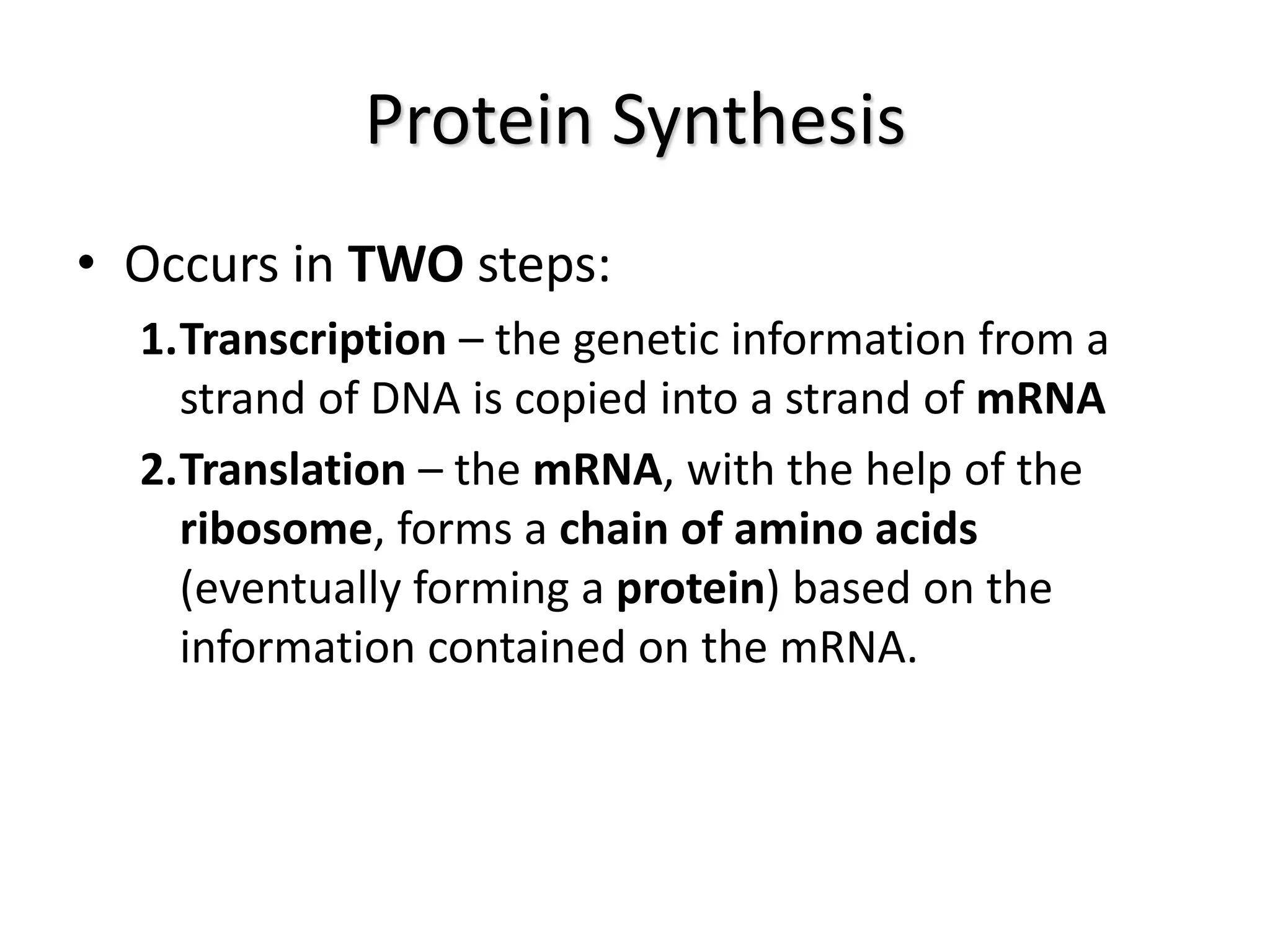 Protein Synthesis
• Occurs in TWO steps:
1.Transcription – the genetic information from a
strand of DNA is copied into a strand of mRNA
2.Translation – the mRNA, with the help of the
ribosome, forms a chain of amino acids
(eventually forming a protein) based on the
information contained on the mRNA.
 