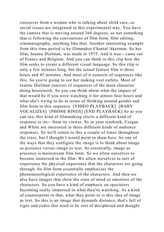 voiceover from a woman who is talking about child care, so
social issues are integrated in this experimental way. You have
the camera that is moving around 360 degrees, so not something
that is following the conventions of film form, film editing,
cinematography, anything like that. Another interesting example
from this time period is by filmmaker Chantal Akerman. So her
film, Jeanne Dielman, was made in 1975. And it was-- came out
of France and Belgium. And you can think in this clip how the
film seeks to create a different visual language. So this clip is
only a few minutes long, but the actual feature film is three
hours and 45 minutes. And most of it consists of sequences like
this. So you're going to see her making veal cutlets. Most of
Jeanne Dielman consists of sequences of the main character
doing housework. So you can think about what the impact of
that would be if you were watching it for almost four hours and
what she's trying to do in terms of thinking around gender and
film form in this sequence. [VIDEO PLAYBACK] [BABY
VOCALIZES] [PHONE RINGS] [END PLAYBACK] So as you
can see, this kind of filmmaking elicits a different kind of
response to its-- from its viewer. So in your textbook, Corgan
and White are interested in these different kinds of audience
responses. So we'll return to this a couple of times throughout
the class, but I thought I would point to them here. So one of
the ways that they configure the image is to think about image
as presence versus image as text. So essentially, image as
presence is mainstream film form. So we allow ourselves to
become immersed in the film. We allow ourselves to sort of
experience the physical experience that the characters are going
through. So film form essentially emphasizes the
phenomenological experience of the characters. And then we
also have images that show the state of mind or emotions of the
characters. So you have a kind of emphasis on spectators
becoming really immersed in what they're watching. As a kind
of counterpoint to that, what they point to is this idea of image
as text. So this is an image that demands distance, that's full of
signs and codes that need to be sort of deciphered and thought
 