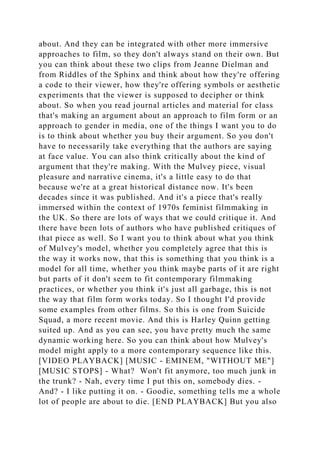 about. And they can be integrated with other more immersive
approaches to film, so they don't always stand on their own. But
you can think about these two clips from Jeanne Dielman and
from Riddles of the Sphinx and think about how they're offering
a code to their viewer, how they're offering symbols or aesthetic
experiments that the viewer is supposed to decipher or think
about. So when you read journal articles and material for class
that's making an argument about an approach to film form or an
approach to gender in media, one of the things I want you to do
is to think about whether you buy their argument. So you don't
have to necessarily take everything that the authors are saying
at face value. You can also think critically about the kind of
argument that they're making. With the Mulvey piece, visual
pleasure and narrative cinema, it's a little easy to do that
because we're at a great historical distance now. It's been
decades since it was published. And it's a piece that's really
immersed within the context of 1970s feminist filmmaking in
the UK. So there are lots of ways that we could critique it. And
there have been lots of authors who have published critiques of
that piece as well. So I want you to think about what you think
of Mulvey's model, whether you completely agree that this is
the way it works now, that this is something that you think is a
model for all time, whether you think maybe parts of it are right
but parts of it don't seem to fit contemporary filmmaking
practices, or whether you think it's just all garbage, this is not
the way that film form works today. So I thought I'd provide
some examples from other films. So this is one from Suicide
Squad, a more recent movie. And this is Harley Quinn getting
suited up. And as you can see, you have pretty much the same
dynamic working here. So you can think about how Mulvey's
model might apply to a more contemporary sequence like this.
[VIDEO PLAYBACK] [MUSIC - EMINEM, "WITHOUT ME"]
[MUSIC STOPS] - What? Won't fit anymore, too much junk in
the trunk? - Nah, every time I put this on, somebody dies. -
And? - I like putting it on. - Goodie, something tells me a whole
lot of people are about to die. [END PLAYBACK] But you also
 