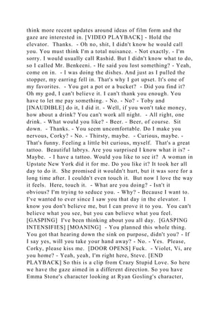 think more recent updates around ideas of film form and the
gaze are interested in. [VIDEO PLAYBACK] - Hold the
elevator. Thanks. - Oh no, shit, I didn't know he would call
you. You must think I'm a total nuisance. - Not exactly. - I'm
sorry. I would usually call Rashid. But I didn't know what to do,
so I called Mr. Benkeeni. - He said you lost something? - Yeah,
come on in. - I was doing the dishes. And just as I pulled the
stopper, my earring fell in. That's why I got upset. It's one of
my favorites. - You got a pot or a bucket? - Did you find it?
Oh my god, I can't believe it. I can't thank you enough. You
have to let me pay something. - No. - No? - Toby and
[INAUDIBLE] do it, I did it. - Well, if you won't take money,
how about a drink? You can't work all night. - All right, one
drink. - What would you like? - Beer. - Beer, of course. Sit
down. - Thanks. - You seem uncomfortable. Do I make you
nervous, Corky? - No. - Thirsty, maybe. - Curious, maybe. -
That's funny. Feeling a little bit curious, myself. That's a great
tattoo. Beautiful labrys. Are you surprised I know what it is? -
Maybe. - I have a tattoo. Would you like to see it? A woman in
Upstate New York did it for me. Do you like it? It took her all
day to do it. She promised it wouldn't hurt, but it was sore for a
long time after. I couldn't even touch it. But now I love the way
it feels. Here, touch it. - What are you doing? - Isn't it
obvious? I'm trying to seduce you. - Why? - Because I want to.
I've wanted to ever since I saw you that day in the elevator. I
know you don't believe me, but I can prove it to you. You can't
believe what you see, but you can believe what you feel.
[GASPING] I've been thinking about you all day. [GASPING
INTENSIFIES] [MOANING] - You planned this whole thing.
You got that hearing down the sink on purpose, didn't you? - If
I say yes, will you take your hand away? - No. - Yes. Please,
Corky, please kiss me. [DOOR OPENS] Fuck. - Violet, Vi, are
you home? - Yeah, yeah, I'm right here, Steve. [END
PLAYBACK] So this is a clip from Crazy Stupid Love. So here
we have the gaze aimed in a different direction. So you have
Emma Stone's character looking at Ryan Gosling's character,
 