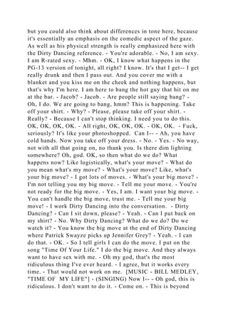 but you could also think about differences in tone here, because
it's essentially an emphasis on the comedic aspect of the gaze.
As well as his physical strength is really emphasized here with
the Dirty Dancing reference. - You're adorable. - No, I am sexy.
I am R-rated sexy. - Mhm. - OK, I know what happens in the
PG-13 version of tonight, all right? I know. It's that I get-- I get
really drunk and then I pass out. And you cover me with a
blanket and you kiss me on the cheek and nothing happens, but
that's why I'm here. I am here to bang the hot guy that hit on me
at the bar. - Jacob? - Jacob. - Are people still saying bang? -
Oh, I do. We are going to bang, hmm? This is happening. Take
off your shirt. - Why? - Please, please take off your shirt. -
Really? - Because I can't stop thinking. I need you to do this.
OK, OK, OK, OK. - All right, OK, OK, OK. - OK, OK. - Fuck,
seriously? It's like your photoshopped. Can I-- - Ah, you have
cold hands. Now you take off your dress. - No. - Yes. - No way,
not with all that going on, no thank you. Is there dim lighting
somewhere? Oh, god. OK, so then what do we do? What
happens now? Like logistically, what's your move? - What do
you mean what's my move? - What's your move? Like, what's
your big move? - I got lots of moves. - What's your big move? -
I'm not telling you my big move. - Tell me your move. - You're
not ready for the big move. - Yes, I am. I want your big move. -
You can't handle the big move, trust me. - Tell me your big
move! - I work Dirty Dancing into the conversation. - Dirty
Dancing? - Can I sit down, please? - Yeah. - Can I put back on
my shirt? - No. Why Dirty Dancing? What do we do? Do we
watch it? - You know the big move at the end of Dirty Dancing
where Patrick Swayze picks up Jennifer Grey? - Yeah. - I can
do that. - OK. - So I tell girls I can do the move. I put on the
song "Time Of Your Life." I do the big move. And they always
want to have sex with me. - Oh my god, that's the most
ridiculous thing I've ever heard. - I agree, but it works every
time. - That would not work on me. [MUSIC - BILL MEDLEY,
"TIME OF MY LIFE"] - (SINGING) Now I-- - Oh god, this is
ridiculous. I don't want to do it. - Come on. - This is beyond
 