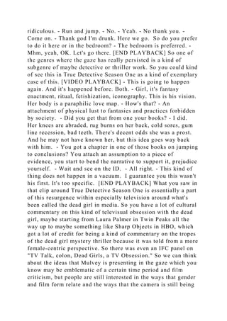 ridiculous. - Run and jump. - No. - Yeah. - No thank you. -
Come on. - Thank god I'm drunk. Here we go. So do you prefer
to do it here or in the bedroom? - The bedroom is preferred. -
Mhm, yeah, OK. Let's go there. [END PLAYBACK] So one of
the genres where the gaze has really persisted is a kind of
subgenre of maybe detective or thriller work. So you could kind
of see this in True Detective Season One as a kind of exemplary
case of this. [VIDEO PLAYBACK] - This is going to happen
again. And it's happened before. Both. - Girl, it's fantasy
enactment, ritual, fetishization, iconography. This is his vision.
Her body is a paraphilic love map. - How's that? - An
attachment of physical lust to fantasies and practices forbidden
by society. - Did you get that from one your books? - I did.
Her knees are abraded, rug burns on her back, cold sores, gum
line recession, bad teeth. There's decent odds she was a prost.
And he may not have known her, but this idea goes way back
with him. - You got a chapter in one of those books on jumping
to conclusions? You attach an assumption to a piece of
evidence, you start to bend the narrative to support it, prejudice
yourself. - Wait and see on the ID. - All right. - This kind of
thing does not happen in a vacuum. I guarantee you this wasn't
his first. It's too specific. [END PLAYBACK] What you saw in
that clip around True Detective Season One is essentially a part
of this resurgence within especially television around what's
been called the dead girl in media. So you have a lot of cultural
commentary on this kind of televisual obsession with the dead
girl, maybe starting from Laura Palmer in Twin Peaks all the
way up to maybe something like Sharp Objects in HBO, which
got a lot of credit for being a kind of commentary on the tropes
of the dead girl mystery thriller because it was told from a more
female-centric perspective. So there was even an IFC panel on
"TV Talk, colon, Dead Girls, a TV Obsession." So we can think
about the ideas that Mulvey is presenting in the gaze which you
know may be emblematic of a certain time period and film
criticism, but people are still interested in the ways that gender
and film form relate and the ways that the camera is still being
 