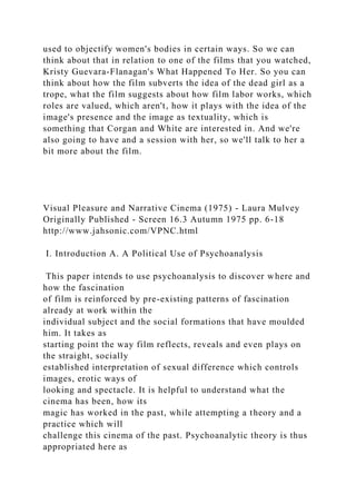 used to objectify women's bodies in certain ways. So we can
think about that in relation to one of the films that you watched,
Kristy Guevara-Flanagan's What Happened To Her. So you can
think about how the film subverts the idea of the dead girl as a
trope, what the film suggests about how film labor works, which
roles are valued, which aren't, how it plays with the idea of the
image's presence and the image as textuality, which is
something that Corgan and White are interested in. And we're
also going to have and a session with her, so we'll talk to her a
bit more about the film.
Visual Pleasure and Narrative Cinema (1975) - Laura Mulvey
Originally Published - Screen 16.3 Autumn 1975 pp. 6-18
http://www.jahsonic.com/VPNC.html
I. Introduction A. A Political Use of Psychoanalysis
This paper intends to use psychoanalysis to discover where and
how the fascination
of film is reinforced by pre-existing patterns of fascination
already at work within the
individual subject and the social formations that have moulded
him. It takes as
starting point the way film reflects, reveals and even plays on
the straight, socially
established interpretation of sexual difference which controls
images, erotic ways of
looking and spectacle. It is helpful to understand what the
cinema has been, how its
magic has worked in the past, while attempting a theory and a
practice which will
challenge this cinema of the past. Psychoanalytic theory is thus
appropriated here as
 