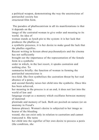 a political weapon, demonstrating the way the unconscious of
patriarchal society has
structured film form.
The paradox of phallocentrism in aIl its manifestations is that
it depends on the
image of the castrated woman to give order and meaning to its
world. An idea of
woman stands as lynch pin to the system: it is her lack that
produces the phallus as
a symbolic presence, it is her desire to make good the lack that
the phallus signifies.
Recent writing in Screen about psychoanalysis and the cinema
has not sufficiently
brought out the importance of the representation of the female
form in a symbolic
order in which, in the last resort, it speaks castration and
nothing else. To
summarise briefly: the function of woman in forming the
patriarchal unconscious is
two-fold. She first symbolises the castration threat by her real
absence of a penis,
and second thereby raises her child into the symbolic. Once this
has been achieved,
her meaning in the process is at an end, it does not last into the
world of law and
language except as a memory which oscillates between memory
of maternal
plenitude and memory of lack. Both are posited on nature (or on
anatomy in Freud's
famous phrase). Woman's desire is subjected to her image as
bearer of the bleeding
wound, she can exist only in relation to castration and cannot
transcend it. She turns
her child into the signifier of her own desire to possess a penis
(the condition, she
 