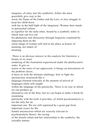 imagines, of entry into the symbolic). Either she must
gracefully give way to the
word, the Name of the Father and the Law, or else struggle to
keep her child down
with her in the half-light of the imaginary. Woman then stands
in patriarchal culture
as signifier for the male other, bound by a symbolic order in
which man can live out
his phantasies and obsessions through linguistic command by
imposing them on the
silent image of woman still tied to her place as bearer of
meaning, not maker of
meaning.
There is an obvious interest in this analysis for feminists, a
beauty in its exact
rendering of the frustration experienced under the phallocentric
order. It gets us
nearer to the roots of our oppression, it brings an articulation of
the problem closer,
it faces us with the ultimate challenge: how to fight the
unconscious structured like a
language (formed critically at the moment of arrival of
language) while still caught
within the language of the patriarchy. There is no way in which
we can produce an
alternative out of the blue, but we can begin to make a break by
examining
patriarchy with the tools it provides, of which psychoanalysis is
not the only but an
important one. We are still separated by a great gap from
important issues for the
female unconscious which are scarcely relevant to
psychoanalytic theory: the sexing
of the female infant and her relationship to the symbolic, the
sexuaIly mature
 