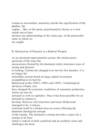woman as non-mother, maternity outside the signification of the
phallus, the
vagina.... But, at this point, psychoanalytic theory as it now
stands can at least
advance our understanding of the status quo, of the patriarchal
order in which we
are caught.
B. Destruction of Pleasure as a Radical Weapon
As an advanced representation system, the cinema poses
questions of the ways the
unconscious (formed by the dominant order) structures ways of
seeing and pleasure
in looking. Cinema has changed over the last few decades. It is
no longer the
monolithic system based on large capital investment
exemplified at its best by
Hollywood in the 1930's, 1940's and 1950's. Technological
advances (16mm, etc)
have changed the economic conditions of cinematic production,
which can now be
artisanal as well as capitalist. Thus it has been possible for an
alternative cinema to
develop. However self-conscious and ironic Hollywood
managed to be, it always
restricted itself to a formal mise-en-scene reflecting the
dominant ideological concept
of the cinema. The alternative cinema provides a space for a
cinema to be born
which is radical in both a political and an aesthetic sense and
challenges the basic
 
