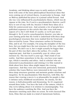 Academy, and thinking about ways to unify analysis of film
form with some of the more philosophical theoretical ideas that
were coming out of critical theory, in particular in Europe. And
so Mulvey published her piece in a journal called Screen. And
she was very influenced by psychoanalytic theory, which was de
rigueur at the time. So if you're a psychoanalytic theorist, you'll
have to sort of stay with me, because I think these ideas are a
little bit controversial now. And certainly a lot of people have
published responses to this article that take issue with many
aspects of it, but I still think it's useful, so we'll just move
through it. So if you're a psychoanalytic theorist, you take as
your starting point that the world is underlined with these deep
psychological structures that were studied first by Freud and
then revised by Lacan. These structures surface in literature,
film, and in art. For example, I'm using the metaphor of the tree
here, but you might have the root structure of the tree, which is
invisible. We don't see it, but it might actually be bigger than
the part of this tree that's above the surface. It's a really
important part. And that is essentially your id, where your
instincts lie. The tree itself is your ego. That's kind of our
reality. And then somewhere in the sky, you have your super-
ego, which is morality and ethics. And so scholars who are
interested in psychoanalysis and relating it to film wanted to
think about how these ideas might impact the viewing
experience. And they were also interested, particularly feminist
scholars like Laura Mulvey were interested in the ways that
these deep structures generate and maintain gender relations and
inequities. So for psychoanalytic film theorists, with film, the
reason that viewing a movie is so pleasurable for people is that
it imitates early childhood socialization. So cinema, for this
reason, is both pleasurable and threatening. So it's organized
around three looks. You have the look of the camera, which is
why we're talking about it in relation to cinematography. You
have the audience watching the film. And you have the
characters watching each other on screen. So with classical film
form, films that are made in a kind of mainstream fashion,
 
