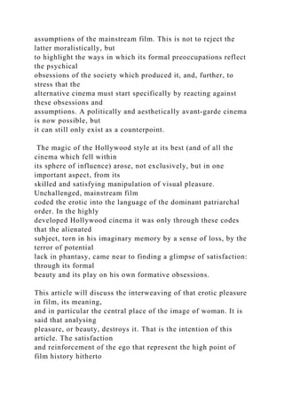assumptions of the mainstream film. This is not to reject the
latter moralistically, but
to highlight the ways in which its formal preoccupations reflect
the psychical
obsessions of the society which produced it, and, further, to
stress that the
alternative cinema must start specifically by reacting against
these obsessions and
assumptions. A politically and aesthetically avant-garde cinema
is now possible, but
it can still only exist as a counterpoint.
The magic of the Hollywood style at its best (and of all the
cinema which fell within
its sphere of influence) arose, not exclusively, but in one
important aspect, from its
skilled and satisfying manipulation of visual pleasure.
Unchallenged, mainstream film
coded the erotic into the language of the dominant patriarchal
order. In the highly
developed Hollywood cinema it was only through these codes
that the alienated
subject, torn in his imaginary memory by a sense of loss, by the
terror of potential
lack in phantasy, came near to finding a glimpse of satisfaction:
through its formal
beauty and its play on his own formative obsessions.
This article will discuss the interweaving of that erotic pleasure
in film, its meaning,
and in particular the central place of the image of woman. It is
said that analysing
pleasure, or beauty, destroys it. That is the intention of this
article. The satisfaction
and reinforcement of the ego that represent the high point of
film history hitherto
 
