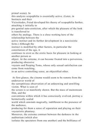 primal scene). In
this analysis scopophilia is essentially active. (Later, in
Instincts and their
Vicissitudes, Freud developed his theory of scopophilia further,
attaching it initially to
pre-genital auto-eroticism, after which the pleasure of the look
is transferred to
others by analogy. There is a close working here of the
relationship between the
active instinct and its further development in a narcissistic
form.) Although the
instinct is modified by other factors, in particular the
constitution of the ego, it
continues to exist as the erotic basis for pleasure in looking at
another person as
object. At the extreme, it can become fixated into a perversion,
producing obsessive
voyeurs and Peeping Toms, whose only sexual satisfaction can
come from watching,
in an active controlling sense, an objectified other.
At first glance, the cinema would seem to be remote from the
undercover world of
the surreptitious observation of an unknowing and unwilling
victim. What is seen of
the screen is so manifestly shown. But the mass of mainstream
film, and the
conventions within which it has consciously evolved, portray a
hermetically sealed
world which unwinds magically, indifferent to the presence of
the audience,
producing for them a sense of separation and playing on their
voyeuristic phantasy.
Moreover, the extreme contrast between the darkness in the
auditorium (which also
isolates the spectators from one another) and the brilliance of
 