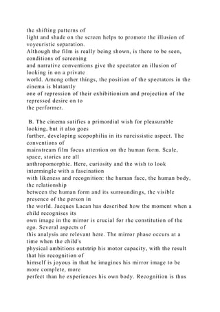 the shifting patterns of
light and shade on the screen helps to promote the illusion of
voyeuristic separation.
Although the fiIm is really being shown, is there to be seen,
conditions of screening
and narrative conventions give the spectator an illusion of
looking in on a private
world. Among other things, the position of the spectators in the
cinema is blatantIy
one of repression of their exhibitionism and projection of the
repressed desire on to
the performer.
B. The cinema satifies a primordial wish for pleasurable
looking, but it also goes
further, developing scopophilia in its narcissistic aspect. The
conventions of
mainstream film focus attention on the human form. Scale,
space, stories are all
anthropomorphic. Here, curiosity and the wish to look
intermingIe with a fascination
with likeness and recognition: the human face, the human body,
the relationship
between the human form and its surroundings, the visible
presence of the person in
the world. Jacques Lacan has described how the moment when a
child recognises its
own image in the mirror is crucial for rhe constitution of the
ego. Several aspects of
this analysis are relevant here. The mirror phase occurs at a
time when the child's
physical ambitions outstrip his motor capacity, with the result
that his recognition of
himself is joyous in that he imagines his mirror image to be
more complete, more
perfect than he experiences his own body. Recognition is thus
 