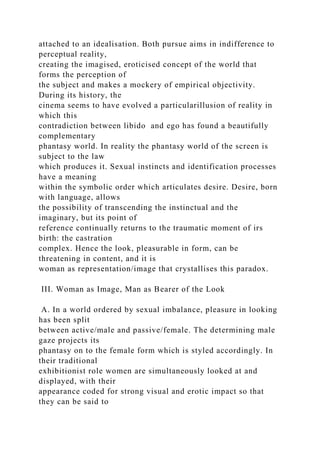 attached to an idealisation. Both pursue aims in indifference to
perceptual reality,
creating the imagised, eroticised concept of the world that
forms the perception of
the subject and makes a mockery of empirical objectivity.
During its history, the
cinema seems to have evolved a particularillusion of reality in
which this
contradiction between libido and ego has found a beautifully
complementary
phantasy world. In reality the phantasy world of the screen is
subject to the law
which produces it. Sexual instincts and identification processes
have a meaning
within the symbolic order which articulates desire. Desire, born
with language, allows
the possibility of transcending the instinctual and the
imaginary, but its point of
reference continually returns to the traumatic moment of irs
birth: the castration
complex. Hence the look, pleasurable in form, can be
threatening in content, and it is
woman as representation/image that crystallises this paradox.
III. Woman as Image, Man as Bearer of the Look
A. In a world ordered by sexual imbalance, pleasure in looking
has been split
between active/male and passive/female. The determining male
gaze projects its
phantasy on to the female form which is styled accordingly. In
their traditional
exhibitionist role women are simultaneously looked at and
displayed, with their
appearance coded for strong visual and erotic impact so that
they can be said to
 