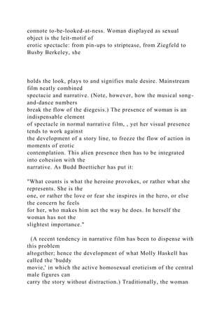 connote to-be-looked-at-ness. Woman displayed as sexual
object is the leit-motif of
erotic spectacle: from pin-ups to striptease, from Ziegfeld to
Busby Berkeley, she
holds the look, plays to and signifies male desire. Mainstream
film neatly combined
spectacie and narrative. (Note, however, how the musical song-
and-dance numbers
break the flow of the diegesis.) The presence of woman is an
indispensable element
of spectacle in normal narrative film, , yet her visual presence
tends to work against
the development of a story line, to freeze the flow of action in
moments of erotic
contemplation. This alien presence then has to be integrated
into cohesion with the
narrative. As Budd Boetticher has put it:
"What counts is what the heroine provokes, or rather what she
represents. She is the
one, or rather the love or fear she inspires in the hero, or else
the concern he feels
for her, who makes him act the way he does. In herself the
woman has not the
slightest importance."
(A recent tendency in narrative film has been to dispense with
this problem
altogether; hence the development of what Molly Haskell has
called the 'buddy
movie,' in which the active homosexual eroticism of the central
male figures can
carry the story without distraction.) Traditionally, the woman
 