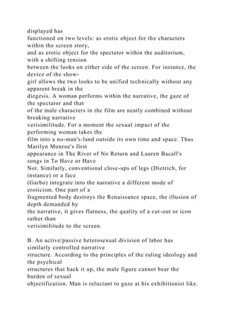 displayed has
functioned on two levels: as erotic object for the characters
within the screen story,
and as erotic object for the spectator within the auditorium,
with a shifting tension
between the looks on either side of the screen. For instance, the
device of the show-
girl allows the two looks to be unified technically without any
apparent break in the
diegesis. A woman performs within the narrative, the gaze of
the spectator and that
of the male characters in the film are neatly combined without
breaking narrative
verisimilitude. For a moment the sexual impact of the
performing woman takes the
film into a no-man's-land outside its own time and space. Thus
Marilyn Monroe's first
appearance in The River of No Return and Lauren Bacall's
songs in To Have or Have
Not. Similarly, conventional close-ups of legs (Dietrich, for
instance) or a face
(Garbo) integrate into the narrative a different mode of
eroticism. One part of a
fragmented body destroys the Renaissance space, the illusion of
depth demanded by
the narrative, it gives flatness, the quality of a cut-out or icon
rather than
verisimiIitude to the screen.
B. An active/passive heterosexual division of labor has
similarly controlled narrative
structure. According to the principles of the ruling ideology and
the psychical
structures that back it up, the male figure cannot bear the
burden of sexual
objectification. Man is reluctant to gaze at his exhibitionist like.
 
