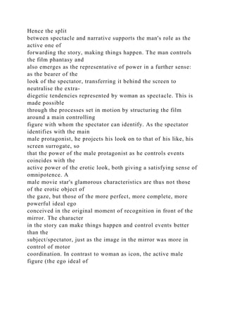 Hence the split
between spectacle and narrative supports the man's role as the
active one of
forwarding the story, making things happen. The man controls
the film phantasy and
also emerges as the representative of power in a further sense:
as the bearer of the
look of the spectator, transferring it behind the screen to
neutralise the extra-
diegetic tendencies represented by woman as spectacle. This is
made possible
through the processes set in motion by structuring the film
around a main controlling
figure with whom the spectator can identify. As the spectator
identifies with the main
male protagonist, he projects his look on to that of his like, his
screen surrogate, so
that the power of the male protagonist as he controls events
coincides with the
active power of the erotic look, both giving a satisfying sense of
omnipotence. A
male movie star's glamorous characteristics are thus not those
of the erotic object of
the gaze, but those of the more perfect, more complete, more
powerful ideal ego
conceived in the original moment of recognition in front of the
mirror. The character
in the story can make things happen and control events better
than the
subject/spectator, just as the image in the mirror was more in
control of motor
coordination. In contrast to woman as icon, the active male
figure (the ego ideal of
 