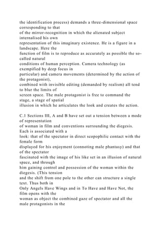 the identification process) demands a three-dimensional space
corresponding to that
of the mirror-recognition in which the alienated subject
internalised his own
representation of this imaginary existence. He is a figure in a
landscape. Here the
function of film is to reproduce as accurately as possible the so-
called natural
conditions of human perception. Camera technology (as
exempified by deep focus in
particular) and camera movements (determined by the action of
the protagonist),
combined with invisible editing (demanded by realism) all tend
to blur the limits of
screen space. The male protagonist is free to command the
stage, a stage of spatial
illusion in which he articulates the look and creates the action.
C.1 Sections III, A and B have set out a tension between a mode
of representation
of woman in film and conventions surrounding the diegesis.
Each is associated with a
look: that of the spectator in direct scopophilic contact with the
female form
displayed for his enjoyment (connoting male phantasy) and that
of the spectator
fascinated with the image of his like set in an illusion of natural
space, and through
him gaining control and possession of the woman within the
diegesis. (This tension
and the shift from one pole to the other can structure a single
text. Thus both in
Only Angels Have Wings and in To Have and Have Not, the
film opens with the
woman as object the combined gaze of spectator and all the
male protagonists in the
 