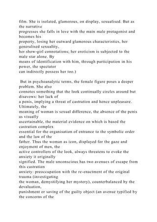 film. She is isolated, glamorous, on display, sexualised. But as
the narrative
progresses she falls in love with the main male protagonist and
becomes his
property, losing her outward glamorous characteristics, her
generalised sexuaIity,
her show-girl connotations; her eroticism is subjected to the
male star alone. By
means of identification with him, through participation in his
power, the spectator
can indirectly possess her too.)
But in psychoanalytic terms, the female figure poses a deeper
problem. She also
connotes something that the look continually circles around but
disavows: her lack of
a penis, implying a threat of castration and hence unpleasure.
Ultimately, the
meaning of woman is sexual difference, the absence of the penis
as visually
ascertainable, the material evidence on which is based the
castration complex
essential for the organisation of entrance to the symbolic order
and the law of the
father. Thus the woman as icon, displayed for the gaze and
enjoyment of men, the
active controllers of the look, always threatens to evoke the
anxiety it originally
signified. The male unconscious has two avenues of escape from
this castration
anxiety: preoccupation with the re-enactment of the original
trauma (investigating
the woman, demystifying her mystery), counterbalanced by the
devaluation,
punishment or saving of the guilty object (an avenue typified by
the concerns of the
 