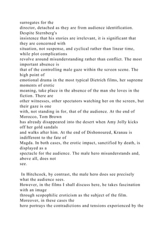 surrogates for the
director, detached as they are from audience identification.
Despite Sternberg's
insistence that his stories are irrelevant, it is significant that
they are concerned with
situation, not suspense, and cyclical rather than linear time,
while plot complications
revolve around misunderstanding rather than conflict. The most
important absence is
that of the controlling male gaze within the screen scene. The
high point of
emotional drama in the most typical Dietrich films, her supreme
moments of erotic
meaning, take place in the absence of the man she loves in the
fiction. There are
other witnesses, other spectators watching her on the screen, but
their gaze is one
with, not standing in for, that of the audience. At the end of
Morocco, Tom Brown
has already disappeared into the desert when Amy Jolly kicks
off her gold sandals
and walks after him. At the end of Dishonoured, Kranau is
indifferent to the fate of
Magda. In both cases, the erotic impact, sanctified by death, is
displayed as a
spectacle for the audience. The male hero misunderstands and,
above all, does not
see.
In Hitchcock, by contrast, the male hero does see precisely
what the audience sees.
However, in the films I shall discuss here, he takes fascination
with an image
through scopophilic eroticism as the subject of the film.
Moreover, in these cases the
hero portrays the contradictions and tensions experienced by the
 