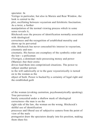 spectator. In
Vertigo in particular, but also in Marnie and Rear Window, the
look is central to the
plot, oscillating between voyeurism and fetishistic fascination.
As a twist, a further
manipulation of the normal viewing process which in some
sense reveals it,
Hitchcock uses the process of identification normally associated
with ideological
correctness and the recognition of established morality and
shows up its perverted
side. Hitchcock has never concealed his interest in voyeurism,
cinematic and non-
cinematic. His heroes are exemplary of the symbolic order and
the law-- a policeman
(Vertigo), a dominant male possessing money and power
(Marnie)--but their erotic
drives lead them into comprimised situations. The power to
subject another person
to the will sadistically or to the gaze voyeuristically is turned
on to the woman as the
object of both. Power is backed by a certainty of legal right and
the established guilt
of the woman (evoking castration, psychoanaiytically speaking).
True perversion is
barely concealed under a shallow mask of ideological
correctness--the man is on the
right side of the law, the woman on the wrong. Hitchcock's
skilful use of identification
processes and liberal use of subjective camera from the point of
view of the male
protagonist draw the spectators deeply into his position, making
them share his
 