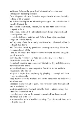 audience follows the growth of his erotic obsession and
subsequent despair precisely
from his point of view. Scottie's voyeurism is blatant: he falls
in love with a woman
he follows and spies on without speaking to. Its sadistic side is
equally blatant: he
has chosen (and freely chosen, for he had been a successful
lawyer) to be a
policeman, with all the attendant possibilities of pursuit and
investigation. As a
result. he follows, watches and falls in love with a perfect
image of female beauty
and mystery. Once he actually confronts her, his erotic drive is
to break her down
and force her to tell by persistent cross-questioning. Then, in
the second part of the
fiIm, he re-enacts his obsessive involvement with the image he
loved to watch
secretly. He reconstructs Judy as Madeleine, forces her to
conform in every detail to
the actual physical appearance of his fetish. Her exhibitionism,
her masochism, make
her an ideal passive counterpart to Scottie's active sadistic
voyeurism. She knows
her part is to perform, and only by playing it through and then
replaying it can she
keep Scottie's erotic interest. But in the repetition he does break
her down and
succeeds in exposing her guilt. His curiosity wins through and
she is punished. In
Vertigo, erotic involvement with the look is disorienting: the
spectator's fascination is
turned against him as the narrative carries him through and
entwines him with the
processes that he is himself exercising. The Hitchcock hero here
is firmly placed
 