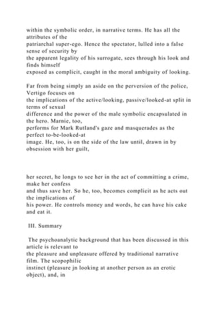 within the symbolic order, in narrative terms. He has all the
attributes of the
patriarchal super-ego. Hence the spectator, lulled into a faIse
sense of security by
the apparent legality of his surrogate, sees through his look and
finds himself
exposed as complicit, caught in the moral ambiguity of looking.
Far from being simply an aside on the perversion of the police,
Vertigo focuses on
the implications of the active/looking, passive/looked-at split in
terms of sexual
difference and the power of the male symbolic encapsulated in
the hero. Marnie, too,
performs for Mark RutIand's gaze and masquerades as the
perfect to-be-looked-at
image. He, too, is on the side of the law until, drawn in by
obsession with her guilt,
her secret, he longs to see her in the act of committing a crime,
make her confess
and thus save her. So he, too, becomes complicit as he acts out
the implications of
his power. He controls money and words, he can have his cake
and eat it.
III. Summary
The psychoanalytic background that has been discussed in this
article is relevant to
the pleasure and unpleasure offered by traditional narrative
film. The scopophilic
instinct (pleasure jn looking at another person as an erotic
object), and, in
 