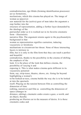 contradistinction, ego libido (forming identification processes)
act as formations,
mechanisms, which this cinema has played on. The image of
woman as (passive)
raw material for the (active) gaze of man takes the argument a
step further into the
structure of representation, adding a further layer demanded by
the ideology of the
patriarchal order as it is worked out in its favorite cinematic
form - illusionistic
narrative film. The argument returns again to the psychoanalytic
background in that
woman as representation signifies castration, inducing
voyeuristic or fetishistic
mechanisms to circumvent her threat. None of these interacting
Iayers is intrinsic to
film, but it is only in the film form that they can reach a perfect
and beautiful
contradiction, thanks to the possibility in the cinema of shifting
the emphasis of the
look. It is the place of the look that defines cinema, the
possibility of varying it and
exposing it. This is what makes cinema quite different in its
voyeuristic potential
from, say, strip-tease, theatre, shows, etc. Going far beyond
highlighting a woman's
to-be-looked-at-ness, cinema builds the way she is to be looked
at into the spectacle
itself. Playing on the tension between film as controlling the
dimension of time
(editing, narrative) and film as controlling the dimension of
space (changes in
distance, editing), cinematic codes create a gaze, a world, and
an object, thereby
producing an illusion cut to the measure of desire. It is these
cinematic codes and
 