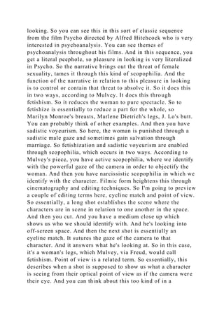 looking. So you can see this in this sort of classic sequence
from the film Psycho directed by Alfred Hitchcock who is very
interested in psychoanalysis. You can see themes of
psychoanalysis throughout his films. And in this sequence, you
get a literal peephole, so pleasure in looking is very literalized
in Psycho. So the narrative brings out the threat of female
sexuality, tames it through this kind of scopophilia. And the
function of the narrative in relation to this pleasure in looking
is to control or contain that threat to absolve it. So it does this
in two ways, according to Mulvey. It does this through
fetishism. So it reduces the woman to pure spectacle. So to
fetishize is essentially to reduce a part for the whole, so
Marilyn Monroe's breasts, Marlene Dietrich's legs, J. Lo's butt.
You can probably think of other examples. And then you have
sadistic voyeurism. So here, the woman is punished through a
sadistic male gaze and sometimes gain salvation through
marriage. So fetishization and sadistic voyeurism are enabled
through scopophilia, which occurs in two ways. According to
Mulvey's piece, you have active scopophilia, where we identify
with the powerful gaze of the camera in order to objectify the
woman. And then you have narcissistic scopophilia in which we
identify with the character. Filmic form heightens this through
cinematography and editing techniques. So I'm going to preview
a couple of editing terms here, eyeline match and point of view.
So essentially, a long shot establishes the scene where the
characters are in scene in relation to one another in the space.
And then you cut. And you have a medium close up which
shows us who we should identify with. And he's looking into
off-screen space. And then the next shot is essentially an
eyeline match. It sutures the gaze of the camera to that
character. And it answers what he's looking at. So in this case,
it's a woman's legs, which Mulvey, via Freud, would call
fetishism. Point of view is a related term. So essentially, this
describes when a shot is supposed to show us what a character
is seeing from their optical point of view as if the camera were
their eye. And you can think about this too kind of in a
 