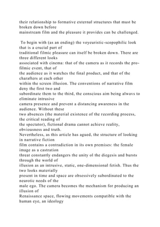 their relationship to formative external structures that must be
broken down before
mainstream film and the pleasure it provides can be challenged.
To begin with (as an ending) the voyeuristic-scopophilic look
that is a crucial part of
traditional filmic pleasure can itself be broken down. There are
three different looks
associated with cinema: that of the camera as it records the pro-
filmic event, that of
the audience as it watches the final product, and that of the
charafters at each other
within the screen ilIusion. The conventions of narrative film
deny the first two and
subordinate them to the third, the conscious aim being alwavs to
eliminate intrusive
camera presence and prevent a distancing awareness in the
audience. Without these
two absences (the material existence of the recording process,
the critical reading of
the spectator), fictional drama cannot achieve reality,
obviousness and truth.
Nevertheless, as this article has agued, the structure of looking
in narrative fiction
film contains a contradiction in its own premises: the female
image as a castration
threat constantly endangers the unity ol the diegesis and bursts
through the world of
illusion as an intrusive, static, one-dimensional fetish. Thus the
two looks materially
present in time and space are obsessively subordinated to the
neurotic needs of the
male ego. The camera becomes the mechanism for producing an
illusion of
Renaissance space, flowing movements compatible with the
human eye, an ideology
 