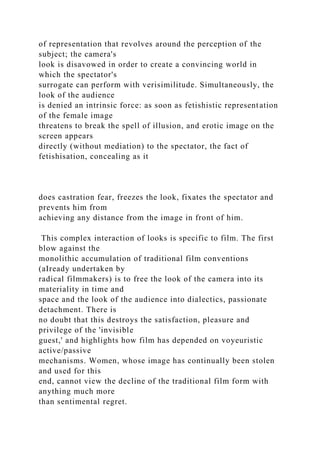 of representation that revolves around the perception of the
subject; the camera's
look is disavowed in order to create a convincing world in
which the spectator's
surrogate can perform with verisimilitude. Simultaneously, the
look of the audience
is denied an intrinsic force: as soon as fetishistic representation
of the female image
threatens to break the spell of illusion, and erotic image on the
screen appears
directly (without mediation) to the spectator, the fact of
fetishisation, concealing as it
does castration fear, freezes the look, fixates the spectator and
prevents him from
achieving any distance from the image in front of him.
This complex interaction of looks is specific to film. The first
blow against the
monolithic accumulation of traditional film conventions
(aIready undertaken by
radical filmmakers) is to free the look of the camera into its
materiality in time and
space and the look of the audience into dialectics, passionate
detachment. There is
no doubt that this destroys the satisfaction, pleasure and
privilege of the 'invisible
guest,' and highlights how film has depended on voyeuristic
active/passive
mechanisms. Women, whose image has continually been stolen
and used for this
end, cannot view the decline of the traditional film form with
anything much more
than sentimental regret.
 