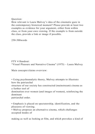 Question:
How relevant is Laura Mulvey’s idea of the cinematic gaze in
the contemporary historical moment? Please provide at least two
examples as evidence for your argument, either from within
class, or from your own viewing. If the example is from outside
the class, provide a link or image if possible.
250-300words
FTV 4 Handout:
“Visual Pleasure and Narrative Cinema” (1975) – Laura Mulvey
Main concepts/claims overview:
• Using psychoanalytic theory, Mulvey attempts to illustrate
how the patriarchal
structure of our society has constructed (mainstream) cinema as
a further tool of
domination over women (and images of women), reinforcing the
dominant
patriarchal order.
• Emphasis is placed on spectatorship, identification, and the
pleasures of viewing.
• Mulvey proposes an alternative cinema, which challenges
accepted modes of
making as well as looking at film, and which provokes a kind of
 