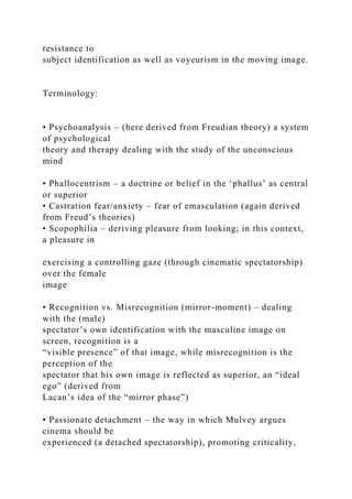 resistance to
subject identification as well as voyeurism in the moving image.
Terminology:
• Psychoanalysis – (here derived from Freudian theory) a system
of psychological
theory and therapy dealing with the study of the unconscious
mind
• Phallocentrism – a doctrine or belief in the ‘phallus’ as central
or superior
• Castration fear/anxiety – fear of emasculation (again derived
from Freud’s theories)
• Scopophilia – deriving pleasure from looking; in this context,
a pleasure in
exercising a controlling gaze (through cinematic spectatorship)
over the female
image
• Recognition vs. Misrecognition (mirror-moment) – dealing
with the (male)
spectator’s own identification with the masculine image on
screen, recognition is a
“visible presence” of that image, while misrecognition is the
perception of the
spectator that his own image is reflected as superior, an “ideal
ego” (derived from
Lacan’s idea of the “mirror phase”)
• Passionate detachment – the way in which Mulvey argues
cinema should be
experienced (a detached spectatorship), promoting criticality,
 