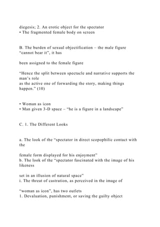 diegesis; 2. An erotic object for the spectator
• The fragmented female body on screen
B. The burden of sexual objectification – the male figure
“cannot bear it”, it has
been assigned to the female figure
“Hence the split between spectacle and narrative supports the
man’s role
as the active one of forwarding the story, making things
happen.” (10)
• Woman as icon
• Man given 3-D space – “he is a figure in a landscape”
C. 1. The Different Looks
a. The look of the “spectator in direct scopophilic contact with
the
female form displayed for his enjoyment”
b. The look of the “spectator fascinated with the image of his
likeness
set in an illusion of natural space”
i. The threat of castration, as perceived in the image of
“woman as icon”, has two outlets
1. Devaluation, punishment, or saving the guilty object
 