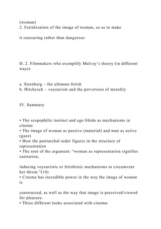(woman)
2. Fetishization of the image of woman, so as to make
it reassuring rather than dangerous
D. 2. Filmmakers who exemplify Mulvey’s theory (in different
ways)
a. Sternberg – the ultimate fetish
b. Hitchcock – voyeurism and the perversion of morality
IV. Summary
• The scopophilic instinct and ego libido as mechanisms in
cinema
• The image of woman as passive (material) and man as active
(gaze)
• How the patriarchal order figures in the structure of
representation
• The root of the argument: “woman as representation signifies
castration,
inducing voyeuristic or fetishistic mechanisms to circumvent
her threat.”(14)
• Cinema has incredible power in the way the image of woman
is
constructed, as well as the way that image is perceived/viewed
for pleasure.
• Three different looks associated with cinema:
 