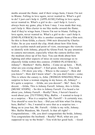 moths around the flame. and if their wings burn, I know I'm not
to Blame. Falling in love again, never wanted to. What's a girl
to do? I just can't help it. [APPLAUSE] Falling in love again,
never wanted to. What's a girl to do-- can't help it. Love's
always been my game, play it how I may. I was made that way,
can't help it. Men cluster to me like moths around the flame.
And if they're wings burn, I know I'm not to blame. Falling in
love again, never wanted to. What's a girl to do-- can't help it.
[END PLAYBACK] So this is another example from a film noir.
So this is from Gilda, a classic 1946 noir directed by Charles
Vidor. So as you watch the clip, think about how film form,
such as eyeline match and point of view, encourages the viewer
to identify with Johnny, played by Glenn Ford. So pay attention
to camera movement, especially when the camera dollies into
the medium close up of his face. You can think about how
lighting and other aspects of mise en scene encourage us to
objectify Gilda within this context. [VIDEO PLAYBACK] -
Johnny? - Matthew? Hello, Ballin. - Come on up here. - Well,
what are you crying about? - I feel great, Johnny. - You look
foolish. - I'll show you why. - Where is the canary? - How did
you know? - How did I know what? - So you don't know-- come.
This is where the canary is, John. [WOMAN SINGING] What a
surprise to hear a woman singing in my house, eh, Johnny? -
It's quite a surprise. - Gilda, are you decent? - Me? Sure, I'm
decent. - Gilda, This is Johnny Farrell. Johnny, this is Gilda.
[MUSIC STOPS] - So this is Johnny Farrell. I've heard a lot
about you, Johnny Farrell. - Really? Now, I haven't heard a
word about you. [TUTTING] Why, Ballin. - I wanted to keep it
as a surprise. - Was it a surprise, Mr. Farrell? - It certainly was.
You should've seen his face. - Did you tell him what I'm doing
here, Ballin? - No, I wanted to save that as a surprise too. -
Hang on to your hat, Mr. Farrell. - Gilda is my wife, Johnny.
Mrs. Ballin Mundson, Mr. Farrell. Is that all right? -
Congratulations. - Oh, you don't congratulate the bride, Johnny.
You congratulate the husband. - Really? Well, what are you
supposed to say to the bride? - You wish her good luck. - Good
 