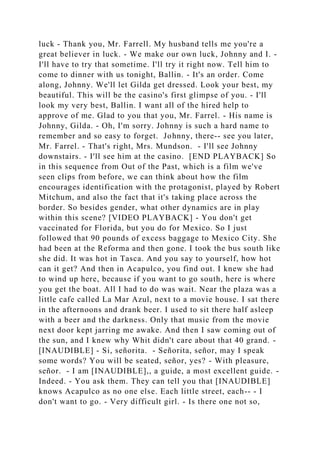 luck - Thank you, Mr. Farrell. My husband tells me you're a
great believer in luck. - We make our own luck, Johnny and I. -
I'll have to try that sometime. I'll try it right now. Tell him to
come to dinner with us tonight, Ballin. - It's an order. Come
along, Johnny. We'll let Gilda get dressed. Look your best, my
beautiful. This will be the casino's first glimpse of you. - I'll
look my very best, Ballin. I want all of the hired help to
approve of me. Glad to you that you, Mr. Farrel. - His name is
Johnny, Gilda. - Oh, I'm sorry. Johnny is such a hard name to
remember and so easy to forget. Johnny, there-- see you later,
Mr. Farrel. - That's right, Mrs. Mundson. - I'll see Johnny
downstairs. - I'll see him at the casino. [END PLAYBACK] So
in this sequence from Out of the Past, which is a film we've
seen clips from before, we can think about how the film
encourages identification with the protagonist, played by Robert
Mitchum, and also the fact that it's taking place across the
border. So besides gender, what other dynamics are in play
within this scene? [VIDEO PLAYBACK] - You don't get
vaccinated for Florida, but you do for Mexico. So I just
followed that 90 pounds of excess baggage to Mexico City. She
had been at the Reforma and then gone. I took the bus south like
she did. It was hot in Tasca. And you say to yourself, how hot
can it get? And then in Acapulco, you find out. I knew she had
to wind up here, because if you want to go south, here is where
you get the boat. All I had to do was wait. Near the plaza was a
little cafe called La Mar Azul, next to a movie house. I sat there
in the afternoons and drank beer. I used to sit there half asleep
with a beer and the darkness. Only that music from the movie
next door kept jarring me awake. And then I saw coming out of
the sun, and I knew why Whit didn't care about that 40 grand. -
[INAUDIBLE] - Si, señorita. - Señorita, señor, may I speak
some words? You will be seated, señor, yes? - With pleasure,
señor. - I am [INAUDIBLE],, a guide, a most excellent guide. -
Indeed. - You ask them. They can tell you that [INAUDIBLE]
knows Acapulco as no one else. Each little street, each-- - I
don't want to go. - Very difficult girl. - Is there one not so,
 