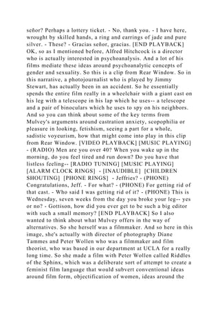 señor? Perhaps a lottery ticket. - No, thank you. - I have here,
wrought by skilled hands, a ring and earrings of jade and pure
silver. - These? - Gracias señor, gracias. [END PLAYBACK]
OK, so as I mentioned before, Alfred Hitchcock is a director
who is actually interested in psychoanalysis. And a lot of his
films mediate these ideas around psychoanalytic concepts of
gender and sexuality. So this is a clip from Rear Window. So in
this narrative, a photojournalist who is played by Jimmy
Stewart, has actually been in an accident. So he essentially
spends the entire film really in a wheelchair with a giant cast on
his leg with a telescope in his lap which he uses-- a telescope
and a pair of binoculars which he uses to spy on his neighbors.
And so you can think about some of the key terms from
Mulvey's arguments around castration anxiety, scopophilia or
pleasure in looking, fetishism, seeing a part for a whole,
sadistic voyeurism, how that might come into play in this clip
from Rear Window. [VIDEO PLAYBACK] [MUSIC PLAYING]
- (RADIO) Men are you over 40? When you wake up in the
morning, do you feel tired and run down? Do you have that
listless feeling-- [RADIO TUNING] [MUSIC PLAYING]
[ALARM CLOCK RINGS] - [INAUDIBLE] [CHILDREN
SHOUTING] [PHONE RINGS] - Jeffries? - (PHONE)
Congratulations, Jeff. - For what? - (PHONE) For getting rid of
that cast. - Who said I was getting rid of it? - (PHONE) This is
Wednesday, seven weeks from the day you broke your leg-- yes
or no? - Gottison, how did you ever get to be such a big editor
with such a small memory? [END PLAYBACK] So I also
wanted to think about what Mulvey offers in the way of
alternatives. So she herself was a filmmaker. And so here in this
image, she's actually with director of photography Diane
Tammes and Peter Wollen who was a filmmaker and film
theorist, who was based in our department at UCLA for a really
long time. So she made a film with Peter Wollen called Riddles
of the Sphinx, which was a deliberate sort of attempt to create a
feminist film language that would subvert conventional ideas
around film form, objectification of women, ideas around the
 