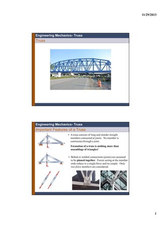 11/29/2013
1
Truss
Engineering Mechanics- Truss
Important Features of a Truss
• A truss consists of long and slender straight
members connected at joints. No member is
continuous through a joint.
• Bolted or welded connections (joints) are assumed
to be pinned together. Forces acting at the member
ends reduce to a single force and no couple. Only
two-force members are considered.
Engineering Mechanics- Truss
Formation of a truss is nothing more than
assemblage of triangles!
 