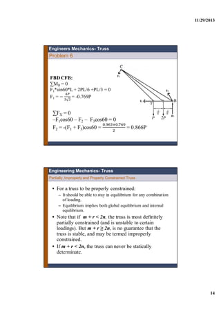 11/29/2013
14
Engineers Mechanics- Truss
Problem 6
Partially, Improperly and Properly Constrained Truss
Engineering Mechanics- Truss
• For a truss to be properly constrained:
– It should be able to stay in equilibrium for any combination
of loading.
– Equilibrium implies both global equilibrium and internal
equilibrium.
• Note that if m + r < 2n, the truss is most definitely
partially constrained (and is unstable to certain
loadings). But m + r ≥ 2n, is no guarantee that the
truss is stable, and may be termed improperly
constrained.
• If m + r < 2n, the truss can never be statically
determinate.
 