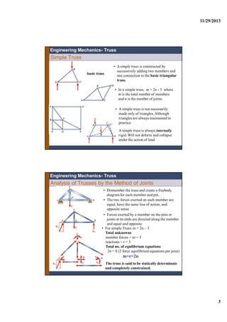 11/29/2013
3
Simple Truss
• A simple truss is constructed by
successively adding two members and
one connection to the basic triangular
truss.
• A simple truss is not necessarily
made only of triangles.Although
triangles are always maintained in
practice
Engineering Mechanics- Truss
• In a simple truss, m = 2n - 3 where
m is the total number of members
and n is the number of joints.
basic truss
• A simple truss is always internally
rigid. Will not deform and collapse
under the action of load
Analysis of Trusses by the Method of Joints
• Dismember the truss and create a freebody
diagram for each member and pin.
• The two forces exerted on each member are
equal, have the same line of action, and
opposite sense.
• Forces exerted by a member on the pins or
joints at its ends are directed along the member
and equal and opposite.
• For simple Truss: m = 2n – 3
Total unknowns
member forces = m = 5
reactions = r = 3
Total no. of equilibrium equations
2n = 8 (2 force equilibrium equations per joint)
m+r=2n
The truss is said to be statically determinate
and completely constrained.
Engineering Mechanics- Truss
 
