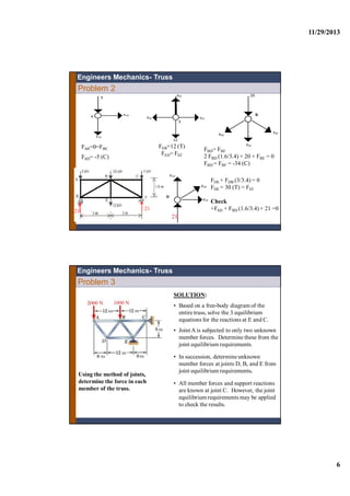 11/29/2013
6
Problem 2
Engineers Mechanics- Truss
FAB=0=FBC
FAD= -5 (C)
FBD= FBF
2 FBD (1.6/3.4) + 20 + FBE = 0
FBD = FBF = -34 (C)
B
FEB=12 (T)
FED= FEF
D
FDE + FDB (3/3.4) = 0
FDE = 30 (T) = FEF
Check
+FAD + FBD (1.6/3.4) + 21 =0
21
2121
Problem 3
Using the method of joints,
determine the force in each
member of the truss.
SOLUTION:
• Based on a free-body diagram of the
entire truss, solve the 3 equilibrium
equations for the reactions at E and C.
• JointA is subjected to only two unknown
member forces. Determine these from the
joint equilibrium requirements.
• In succession, determine unknown
member forces at joints D, B, and E from
joint equilibrium requirements.
• All member forces and support reactions
are known at joint C. However, the joint
equilibriumrequirements may be applied
to check the results.
Engineers Mechanics- Truss
 