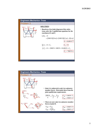 11/29/2013
7
Problem 3
SOLUTION:
• Based on a free-body diagram of the entire
truss, solve the 3 equilibrium equations for the
reactions at E and C.
       m6m12N1000m24N2000
0
E
MC


 N000,10E
  xx CF 0 0xC
  yy CF N10,000N1000-N20000
 N7000yC
Engineers Mechanics- Truss
Problem -3
• Joint A is subjected to only two unknown
member forces. Determine these from the
joint equilibrium requirements.
534
N2000 ADAB FF

CF
TF
AD
AB
N2500
N1500


• There are now only two unknown member
forces at joint D.
  DADE
DADB
FF
FF
5
32

CF
TF
DE
DB
N3000
N2500


Engineers Mechanics- Truss
 