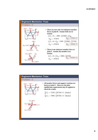 11/29/2013
8
• There are now only two unknown member
forces at joint B. Assume both are in
tension.
 
N3750
250010000 5
4
5
4


BE
BEy
F
FF
CFBE N3750
   
N5250
3750250015000 5
3
5
3


BC
BCx
F
FF
TFBC N5250
• There is one unknown member force at
joint E. Assume the member is in
tension.
 
N8750
375030000 5
3
5
3


EC
ECx
F
FF
CFEC N8750
Engineers Mechanics- Truss
Problem -3
• All member forces and support reactions are
known at joint C. However, the joint
equilibrium requirements may be applied to
check the results.
   
   checks087507000
checks087505250
5
4
5
3




y
x
F
F
Problem -3
Engineers Mechanics- Truss
 